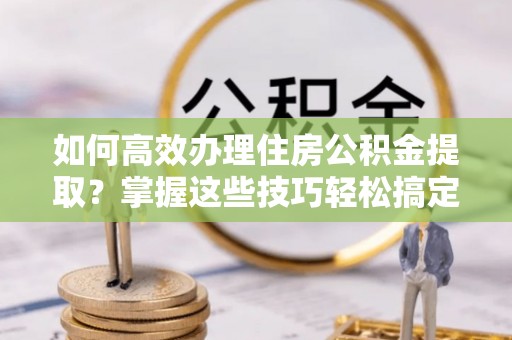 阿拉尔如何高效办理住房公积金提取？掌握这些技巧轻松搞定