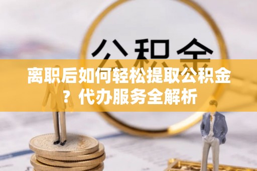 阿拉尔离职后如何轻松提取公积金？代办服务全解析
