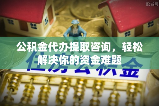 阿拉尔公积金代办提取咨询，轻松解决你的资金难题