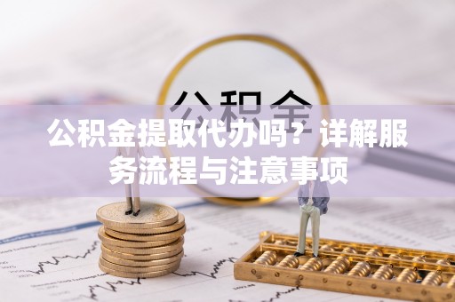 阿拉尔公积金提取代办吗？详解服务流程与注意事项