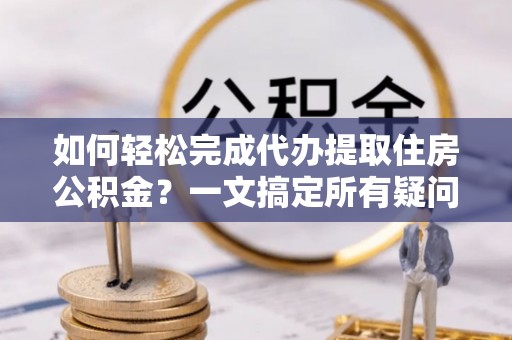 阿拉尔如何轻松完成代办提取住房公积金？一文搞定所有疑问