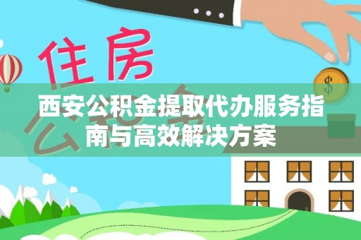 阿拉尔西安公积金提取代办服务指南与高效解决方案