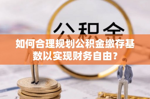 阿拉尔如何合理规划公积金缴存基数以实现财务自由？