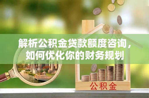 阿拉尔解析公积金贷款额度咨询，如何优化你的财务规划