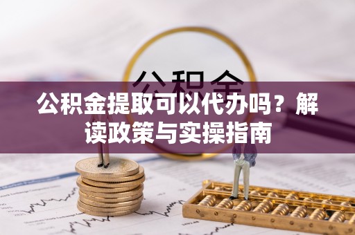 阿拉尔公积金提取可以代办吗？解读政策与实操指南