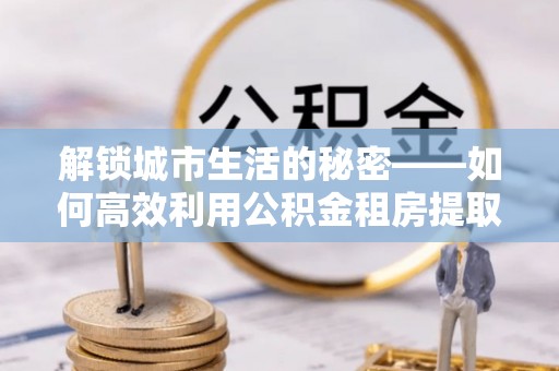 阿拉尔解锁城市生活的秘密——如何高效利用公积金租房提取政策优化居住体验