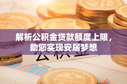 阿拉尔解析公积金贷款额度上限，助您实现安居梦想