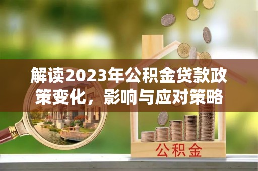 阿拉尔解读2023年公积金贷款政策变化，影响与应对策略