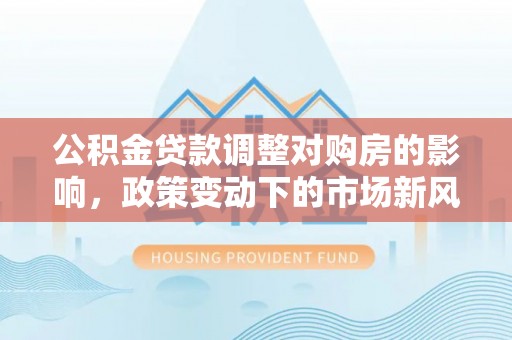 阿拉尔公积金贷款调整对购房的影响，政策变动下的市场新风向