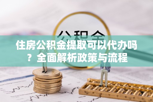 阿拉尔住房公积金提取可以代办吗？全面解析政策与流程
