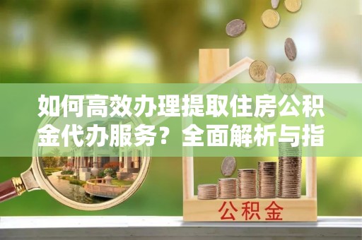 阿拉尔如何高效办理提取住房公积金代办服务？全面解析与指南