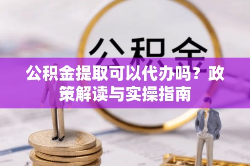 阿拉尔公积金提取可以代办吗？政策解读与实操指南