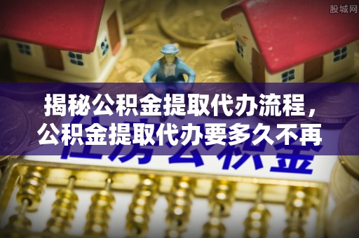 阿拉尔揭秘公积金提取代办流程，公积金提取代办要多久不再是谜题