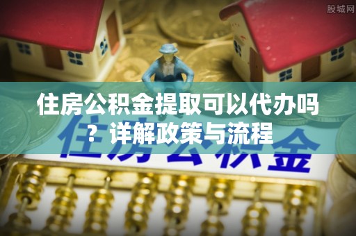 阿拉尔住房公积金提取可以代办吗？详解政策与流程