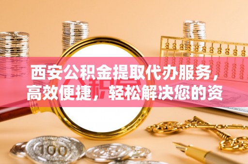 阿拉尔西安公积金提取代办服务，高效便捷，轻松解决您的资金需求