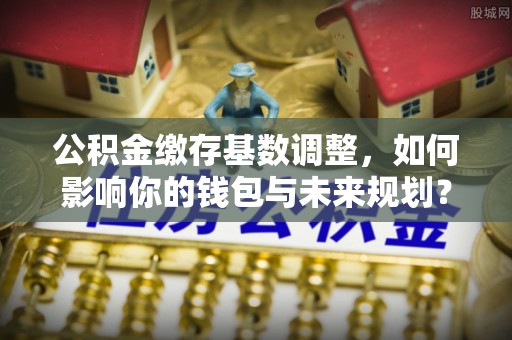 阿拉尔公积金缴存基数调整，如何影响你的钱包与未来规划？
