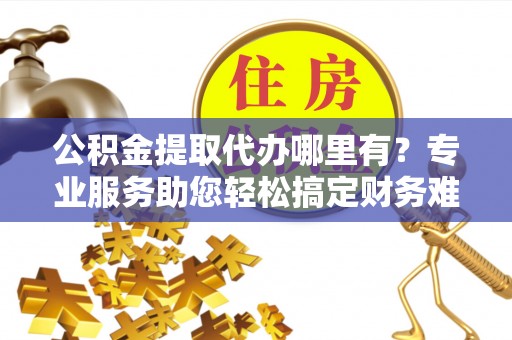 阿拉尔公积金提取代办哪里有？专业服务助您轻松搞定财务难题