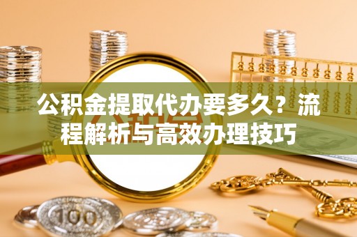 阿拉尔公积金提取代办要多久？流程解析与高效办理技巧