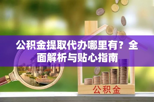 阿拉尔公积金提取代办哪里有？全面解析与贴心指南