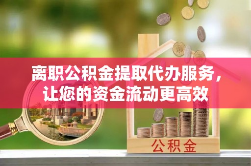 阿拉尔离职公积金提取代办服务，让您的资金流动更高效