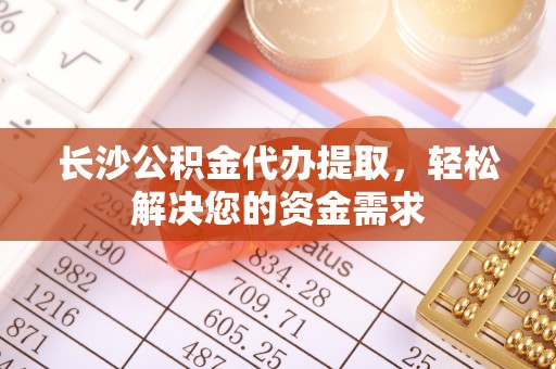 阿拉尔长沙公积金代办提取，轻松解决您的资金需求
