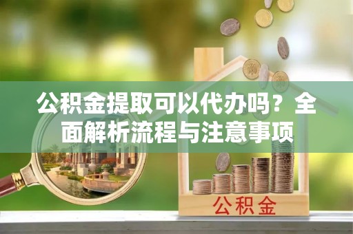 阿拉尔公积金提取可以代办吗？全面解析流程与注意事项