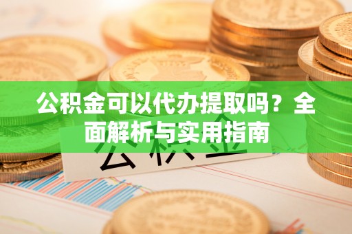 阿拉尔公积金可以代办提取吗？全面解析与实用指南