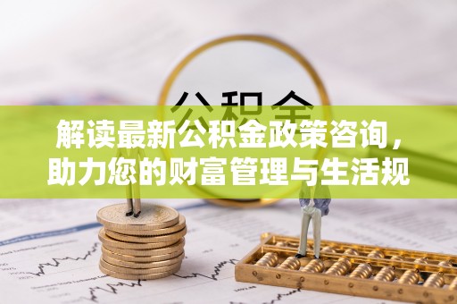 阿拉尔解读最新公积金政策咨询，助力您的财富管理与生活规划