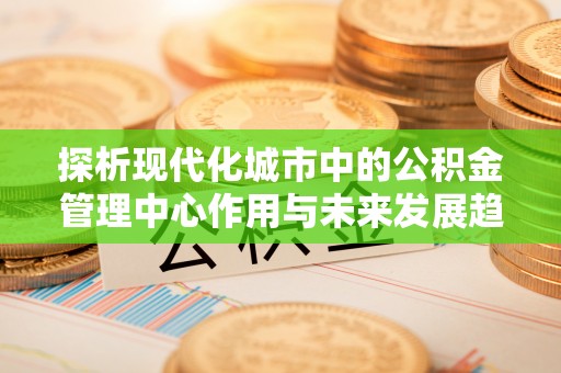 阿拉尔探析现代化城市中的公积金管理中心作用与未来发展趋势