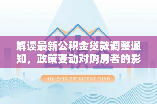 阿拉尔解读最新公积金贷款调整通知，政策变动对购房者的影响