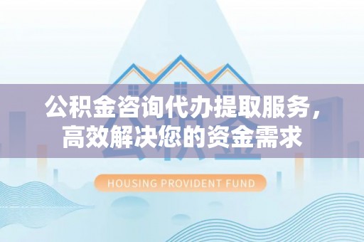 阿拉尔公积金咨询代办提取服务，高效解决您的资金需求