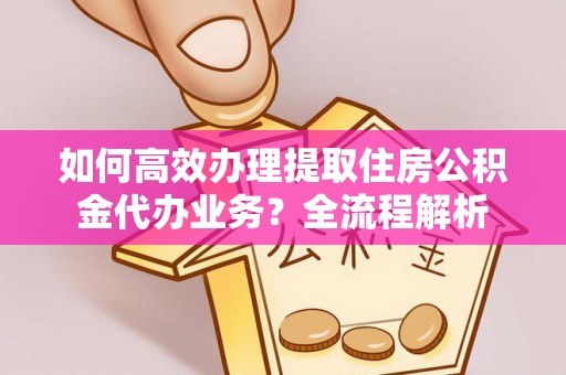 阿拉尔如何高效办理提取住房公积金代办业务？全流程解析