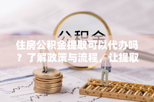 阿拉尔住房公积金提取可以代办吗？了解政策与流程，让提取更便捷