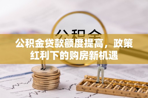 阿拉尔公积金贷款额度提高，政策红利下的购房新机遇