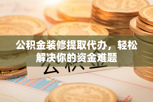 阿拉尔公积金装修提取代办，轻松解决你的资金难题