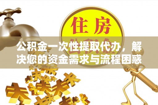 阿拉尔公积金一次性提取代办，解决您的资金需求与流程困惑