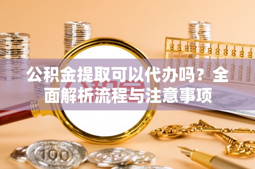 阿拉尔公积金提取可以代办吗？全面解析流程与注意事项