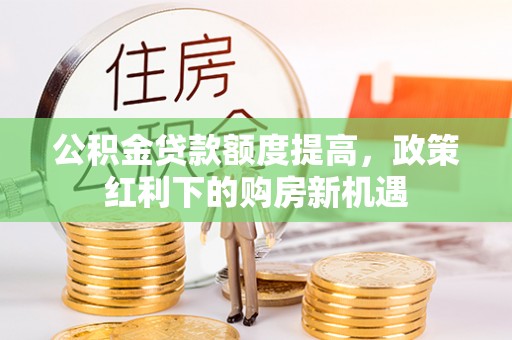 阿拉尔公积金贷款额度提高，政策红利下的购房新机遇