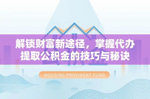 阿拉尔解锁财富新途径，掌握代办提取公积金的技巧与秘诀