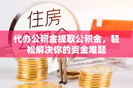 阿拉尔代办公积金提取公积金，轻松解决你的资金难题