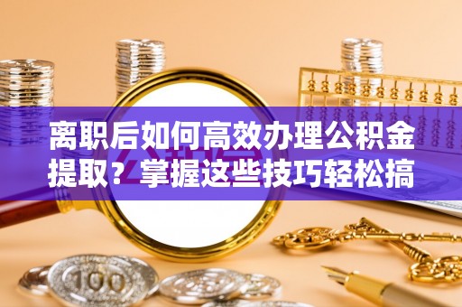 阿拉尔离职后如何高效办理公积金提取？掌握这些技巧轻松搞定