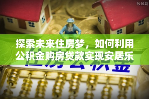 阿拉尔探索未来住房梦，如何利用公积金购房贷款实现安居乐业