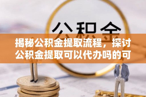 阿拉尔揭秘公积金提取流程，探讨公积金提取可以代办吗的可行性与注意事项