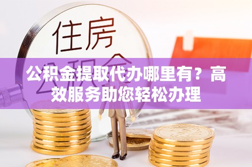 阿拉尔公积金提取代办哪里有？高效服务助您轻松办理