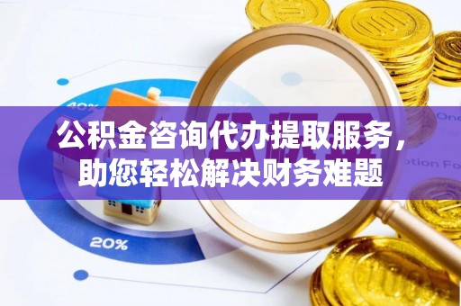 阿拉尔公积金咨询代办提取服务，助您轻松解决财务难题