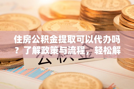阿拉尔住房公积金提取可以代办吗？了解政策与流程，轻松解决你的疑问
