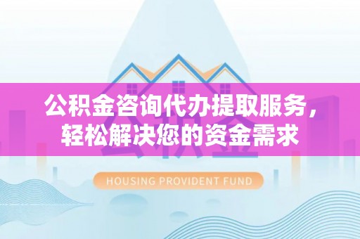 阿拉尔公积金咨询代办提取服务，轻松解决您的资金需求