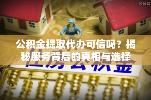 阿拉尔公积金提取代办可信吗？揭秘服务背后的真相与选择