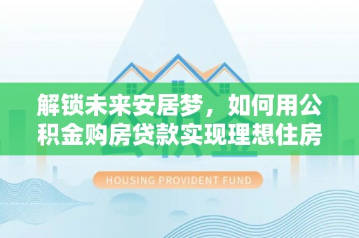 阿拉尔解锁未来安居梦，如何用公积金购房贷款实现理想住房计划