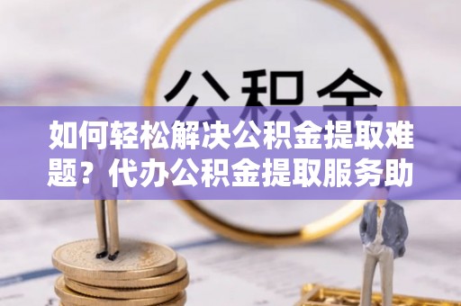 阿拉尔如何轻松解决公积金提取难题？代办公积金提取服务助您一臂之力